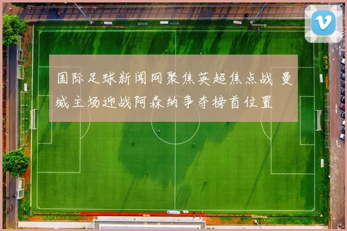 国际足球新闻网聚焦英超焦点战 曼城主场迎战阿森纳争夺榜首位置