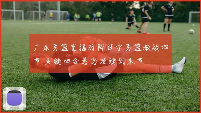 广东男篮直播对阵辽宁男篮激战四节 关键回合悬念延续到末节