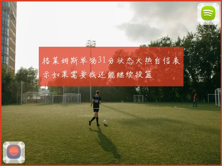 格莱姆斯单场31分状态火热自信表示如果需要我还能继续投篮