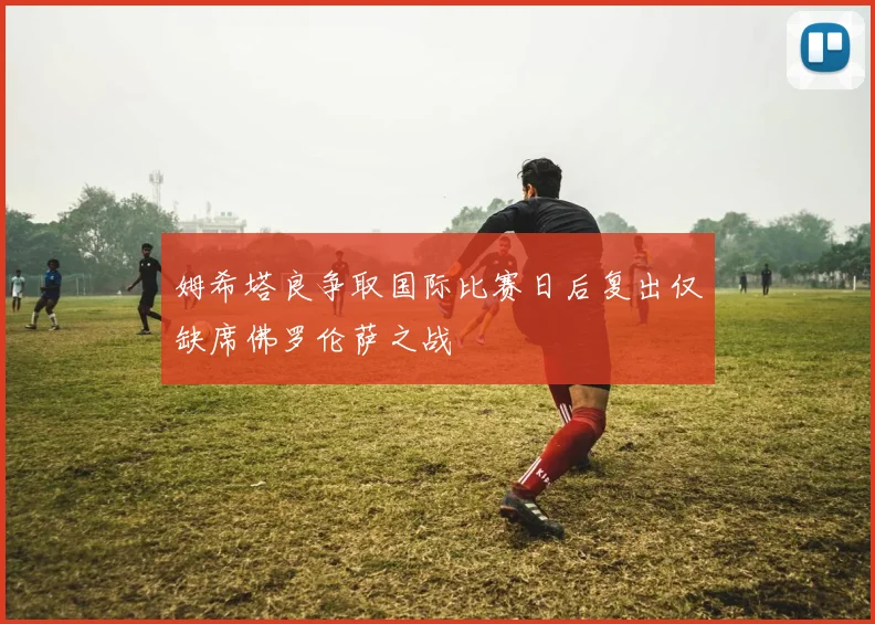 姆希塔良争取国际比赛日后复出仅缺席佛罗伦萨之战