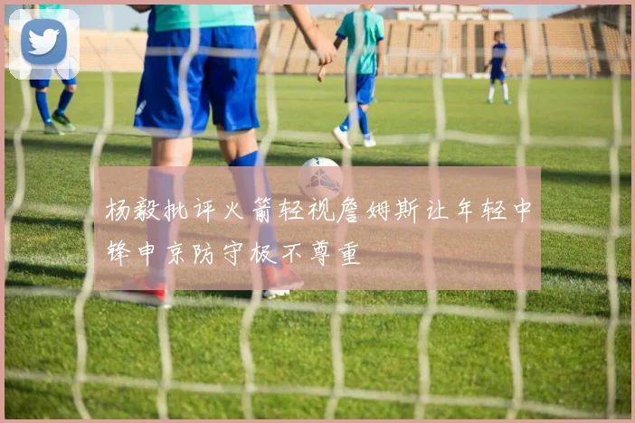杨毅批评火箭轻视詹姆斯让年轻中锋申京防守极不尊重
