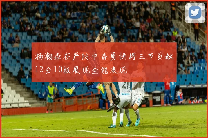 杨瀚森在严防中奋勇拼搏三节贡献12分10板展现全能表现