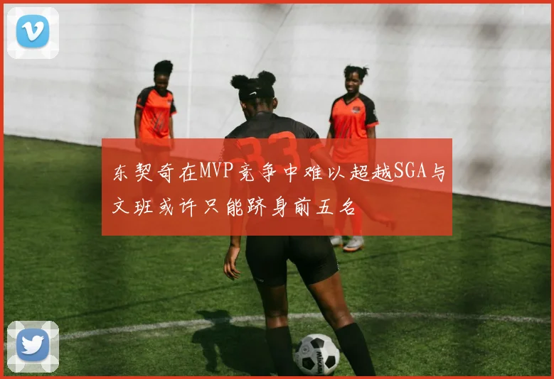 东契奇在MVP竞争中难以超越SGA与文班或许只能跻身前五名