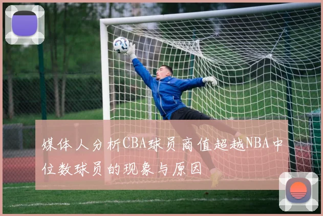 媒体人分析CBA球员商值超越NBA中位数球员的现象与原因