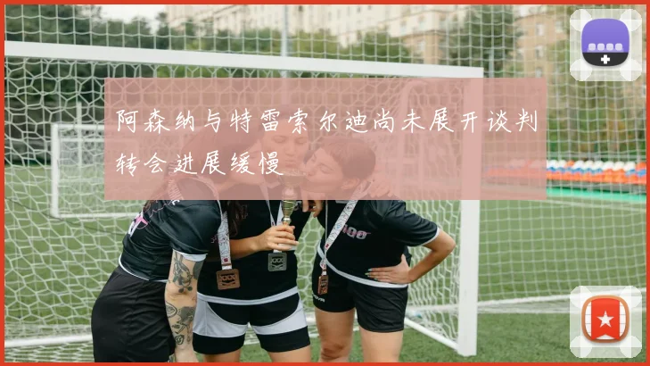 阿森纳与特雷索尔迪尚未展开谈判转会进展缓慢