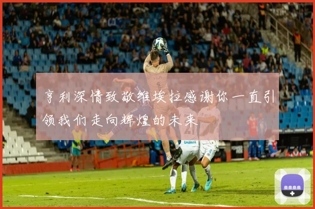 亨利深情致敬维埃拉感谢你一直引领我们走向辉煌的未来