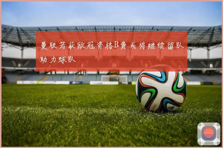 曼联若获欧冠资格B费或将继续留队助力球队