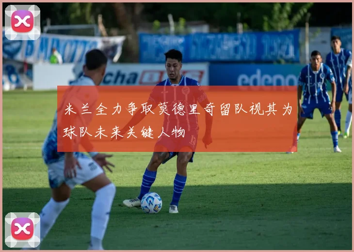 米兰全力争取莫德里奇留队视其为球队未来关键人物