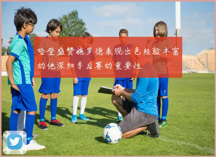 哈登盛赞施罗德表现出色经验丰富的他深知季后赛的重要性